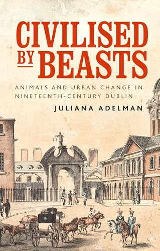 Civilised by beasts: Animals and urban change in nineteenth-century Dublin (Manchester University Press)