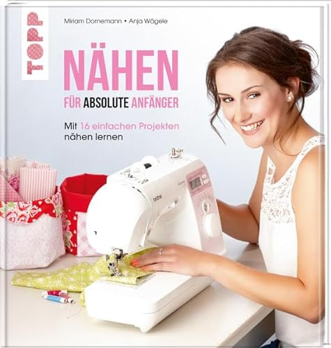 Nähen für absolute Anfänger: Mit 16 einfachen Projekten nähen lernen: In 16 einfachen Schritten nähen lernen