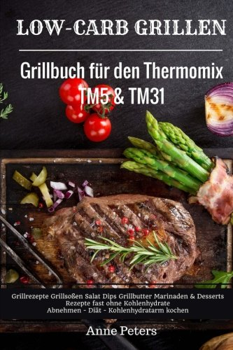 Low-Carb Grillen Grillbuch für den Thermomix TM5 & TM31 Grillrezepte Grillsoßen Salat Dips Grillbutter Marinaden & Desserts Rezepte fast ohne Kohlenhydrate Abnehmen - Diät - Kohlenhydratarm kochen