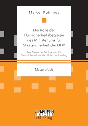 Die Rolle der Flugsicherheitsbegleiter des Ministeriums für Staatssicherheit der DDR. Der Einsatz des Ministeriums für Staatssicherheit auf den Linien der Interflug: Masterarbeit