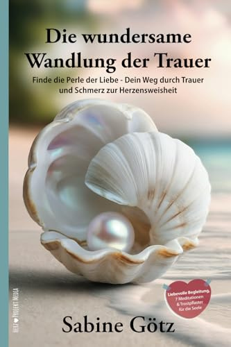 Die wundersame Wandlung der Trauer: Finde die Perle der Liebe - Dein Weg durch Trauer und Schmerz zur Herzensweisheit
