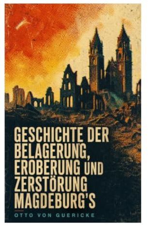 Geschichte der Belagerung, Eroberung und Zerstörung Magdeburg's: Augenzeugenbericht zu Belagerung, Kriegsgräueln und Zerstörung von 1631