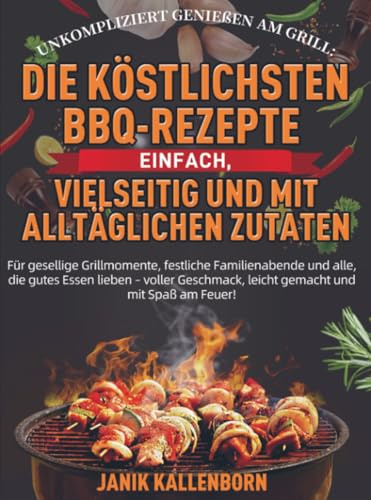 Unkompliziert genießen am Grill: Die köstlichsten BBQ-Rezepte – einfach, vielseitig und mit alltäglichen Zutaten: Für gesellige Grillmomente, ... leicht gemacht und mit Spaß am Feuer!