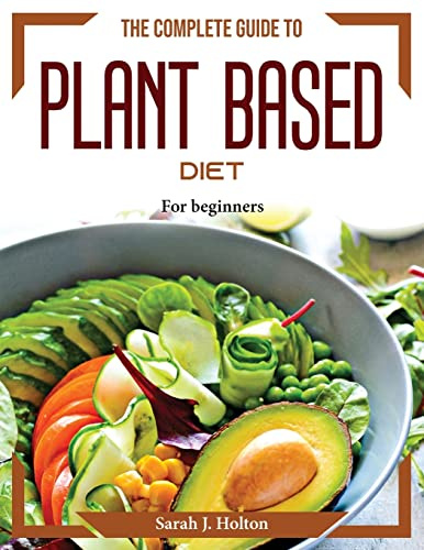 The Complete Guide to Plant based Diet: For beginners