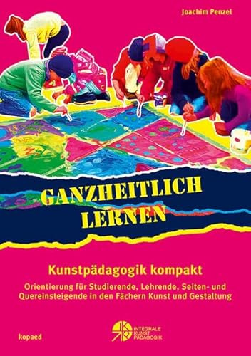 Ganzheitlich lernen. Kunstpädagogik kompakt: Orientierung für Studierende, Lehrende, Seiten- und Quereinsteigende in den Fächern Kunst und Gestaltung