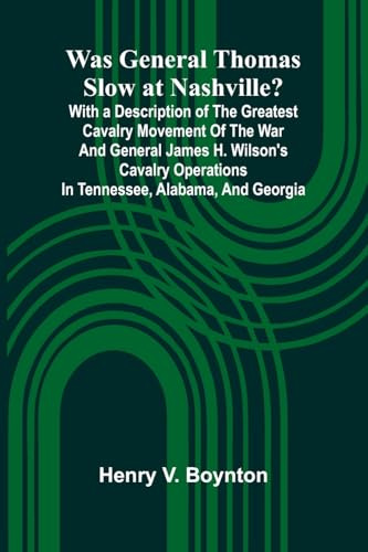 Was General Thomas Slow At Nashville? With A Description Of The Greatest Cavalry Movement Of The War And General James H. Wilson'S Cavalry Operations In Tennessee, Alabama, And Georgia