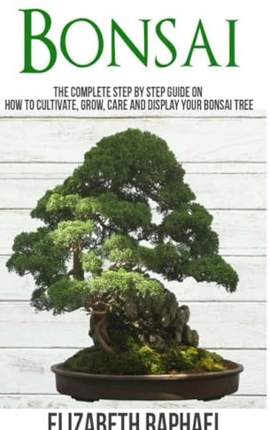 Bonsai: Complete Step by Step Guide on How to Cultivate, Grow, Care and Display your Bonsai Tree