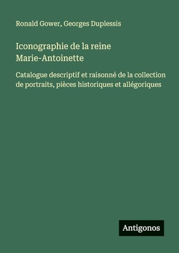 Iconographie de la reine Marie-Antoinette: Catalogue descriptif et raisonné de la collection de portraits, pièces historiques et allégoriques