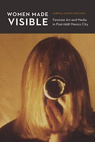 Women Made Visible: Feminist Art and Media in Post-1968 Mexico City (Mexican Experience)