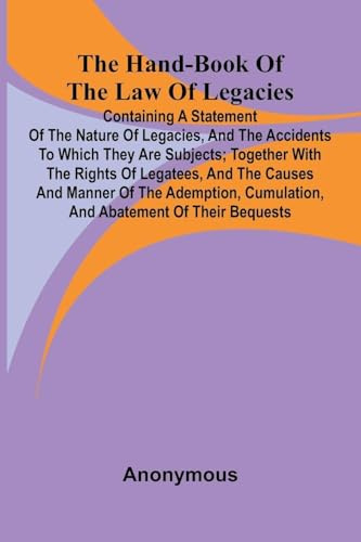 The Hand-Book Of The Law Of Legacies; Containing A Statement Of The Nature Of Legacies, And The Accidents To Which They Are Subjects; Together With ... Cumulation, And Abatement Of Their Bequ
