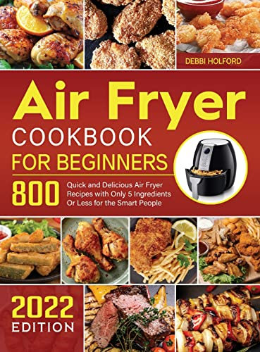 Air Fryer Cookbook for Beginners: 800 Quick and Delicious Air Fryer Recipes with Only 5 Ingredients Or Less for the Smart People 2022 Edition