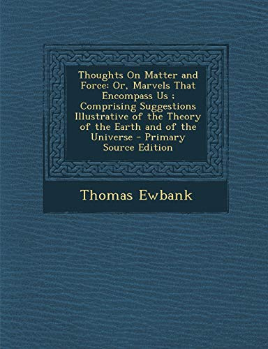 Thoughts on Matter and Force: Or, Marvels That Encompass Us; Comprising Suggestions Illustrative of the Theory of the Earth and of the Universe