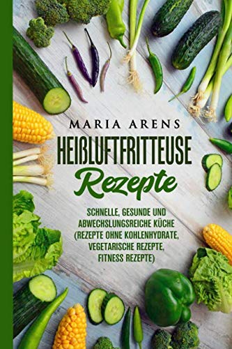 Heißluftfritteuse Rezepte: Schnelle, gesunde und abwechslungsreiche Küche (Rezepte ohne Kohlenhydrate, vegetarische Rezepte, Fitness Rezepte)