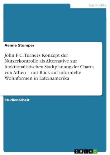 John F. C. Turners Konzept der Nutzerkontrolle als Alternative zur funktionalistischen Stadtplanung der Charta von Athen - mit Blick auf informelle Wohnformen in Lateinamerika