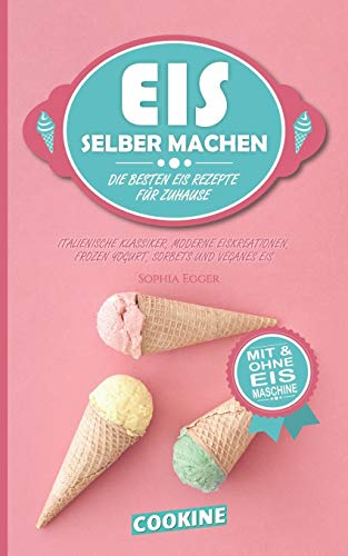 EIS SELBER MACHEN: Die besten Eis Rezepte für Zuhause - Italienische Klassiker, moderne Eiskreationen, Frozen Yogurt, Sorbets und Veganes Eis
