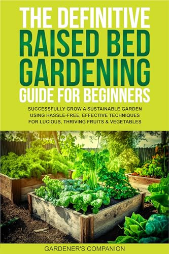 THE DEFINITIVE RAISED BED GARDENING GUIDE FOR BEGINNERS: SUCCESSFULLY GROW A SUSTAINABLE GARDEN USING HASSLE-FREE, EFFECTIVE TECHNIQUES FOR LUCIOUS, THRIVING FRUITS & VEGETABLE