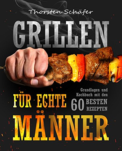 Grillen für echte Männer: Grundlagen und Kochbuch mit den 60 besten Rezepten für jeden Anlass (Fleisch, Fisch, Salate, vegetarische Gerichte, Marinaden, Saucen & Dips)