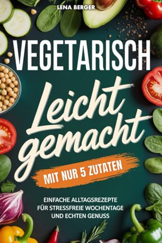 Vegetarisch leicht gemacht mit nur 5 Zutaten: Einfache Alltagsrezepte für stressfreie Wochentage und echten Genuss | Schnelle vegetarische Rezepte für jeden Tag