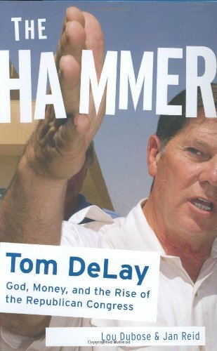 The Hammer: God, Money, and the Rise of the Republican Congress: Tom DeLay God, Money, and the Rise of the Republican Congress