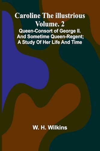 Caroline the Illustrious Vol. 2: Queen-Consort of George II. and sometime Queen-Regent; a study of her life and time