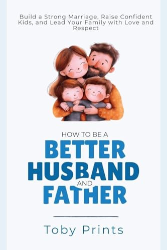 How to Be a Better Husband and Father: Build a Strong Marriage, Raise Confident Kids, and Lead Your Family with Love and Respect