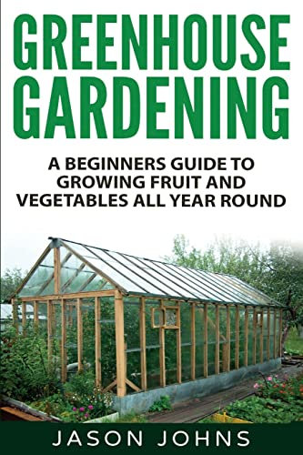 Greenhouse Gardening - A Beginners Guide To Growing Fruit and Vegetables All Year Round: Everything You Need To Know About Owning A Greenhouse: Volume 18 (Inspiring Gardening Ideas)