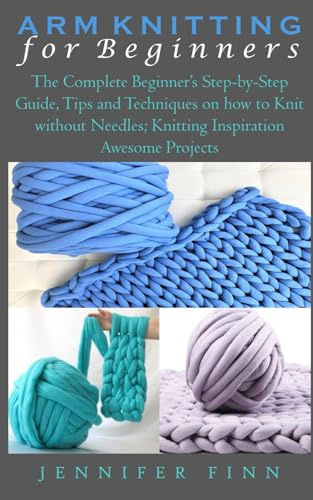 ARM KNITTING FOR BEGINNERS: The Complete Beginner’s Step-by-Step Guide, Tips and Techniques on how to Knit without Needles; Knitting Inspiration Awesome Projects