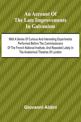 An Account of the Late Improvements in Galvanism; With a Series of Curious and Interesting Experiments Performed Before the Commissioners of the ... Lately in the Anatomical Theatres of London
