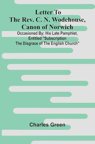 Letter to the Rev. C. N. Wodehouse, Canon of Norwich; occasioned by; his late pamphlet, entitled Subscription the Disgrace of the English Church