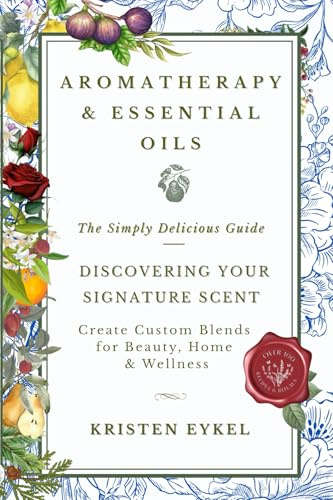 Aromatherapy & Essential Oils: The Simply Delicious Guide - Discovering Your Signature Scent: Create Custom Blends for Beauty, Home & Wellness: Over 100 Recipes & Rituals
