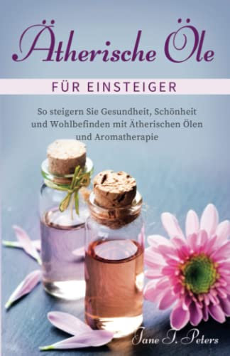 Ätherische Öle für Einsteiger: Steigern Sie Gesundheit, Schönheit und Wohlbefinden mit Hilfe von ätherischen Ölen und Aromatherapie