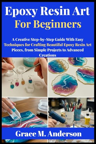 Epoxy Resin Art for Beginners: A Creative Step-by-Step Guide With Easy Techniques for Crafting Beautiful Epoxy Resin Art Pieces, from Simple Projects to Advanced Creations