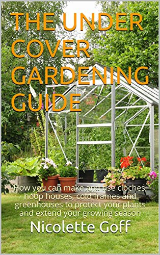 The Under Cover Gardening Guide: How you can make and use cloches, hoop houses, cold frames and greenhouses to protect your plants and extend your growing season