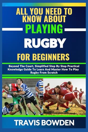 ALL YOU NEED TO KNOW ABOUT PLAYING RUGBY FOR BEGINNERS: Beyond The Court, Simplified Step By Step Practical Knowledge Guide To Learn And Master How To Play Rugby From Scratch