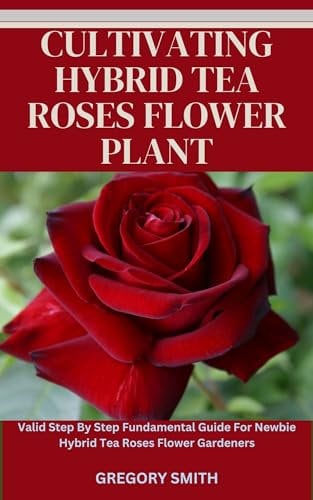 CULTIVATING HYBRID TEA ROSES FLOWER PLANT: Valid Step By Step Fundamental Guide For Newbie Hybrid Tea Roses Flower Gardeners