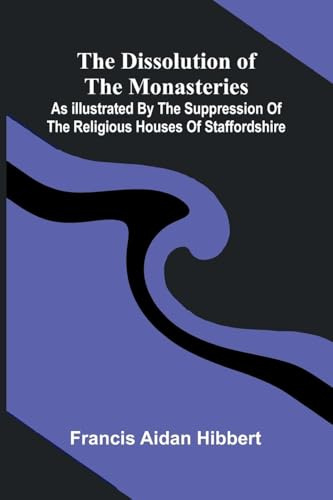The Dissolution Of The Monasteries: As Illustrated By The Suppression Of The Religious Houses Of Staffordshire
