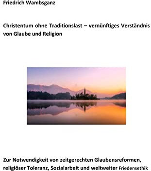 Christentum ohne Traditionslast - vernünftiges Verständnis von Glaube und Religion: Zur Notwendigkeit von zeitgerechten Glaubensreformen, religiöser Toleranz, Sozialarbeit und weltweiter Friedensethik