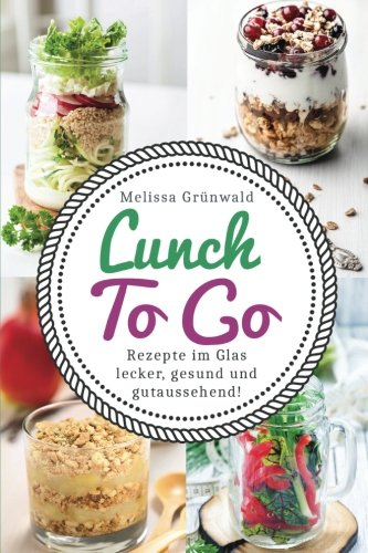 Lunch To Go: Rezepte im Glas – lecker, gesund und gutaussehend! (Lunch im Glas, Salat im Glas, To Go Rezepte, Desserts im Glas, Office Food, schnelle Küche, Salat To Go, Rezepte fürs Büro)