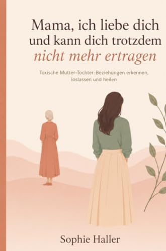 Mama, ich liebe dich und kann dich trotzdem nicht mehr ertragen: Toxische Mutter-Tochter-Beziehungen erkennen, loslassen und heilen
