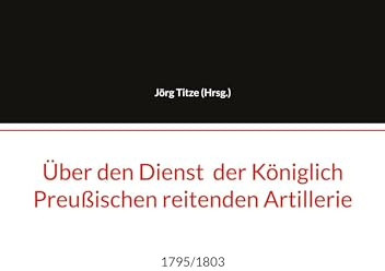 Über den Dienst der Königlich Preußischen reitenden Artillerie: 1795/1803 (Beiträge zur altpreußischen Militärgeschichte bis 1806/07)