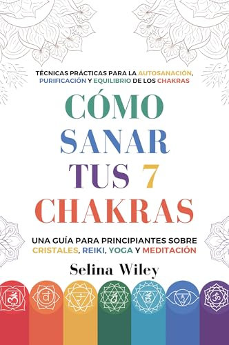 Cómo Sanar Tus 7 Chakras: Una Guía Para Principiantes Sobre Cristales, Reiki, Yoga Y Meditación. Técnicas Prácticas Para La Autosanación, Purificación Y Equilibrio De Los Chakras