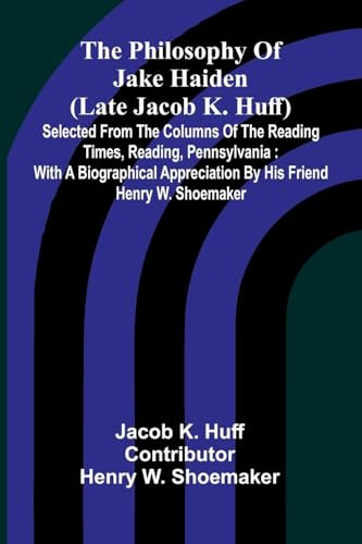 The Philosophy Of Jake Haiden (Late Jacob K. Huff): Selected From The Columns Of The Reading Times, Reading, Pennsylvania : With A Biographical Appreciation By His Friend Henry W. Shoemaker