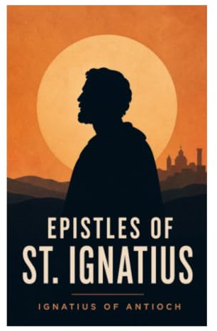 Epistles of St. Ignatius: Seven Early Christian Letters on Martyrdom, Church Unity, Episcopal Authority, and Eucharistic Faith