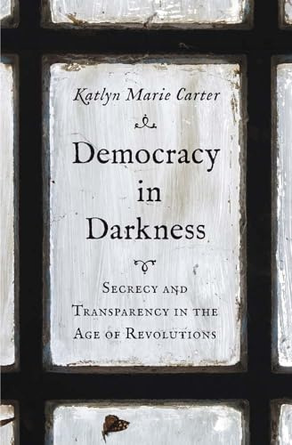 Democracy in Darkness: Secrecy and Transparency in the Age of Revolutions (The Lewis Walpole Series in Eighteenth-Century Culture and History)