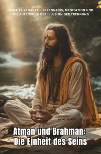 Atman und Brahman: Die Einheit des Seins: Advaita Vedanta – Erkenntnis, Meditation und die Auflösung der Illusion der Trennung