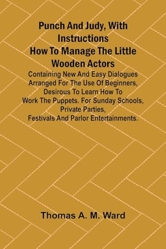 Punch and Judy, with Instructions How to Manage the Little Wooden Actors; Containing New and Easy Dialogues Arranged for the Use of Beginners, ... Parties, Festivals and Parlor Entertainme