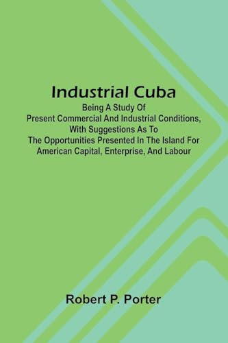 Industrial Cuba; Being A Study Of Present Commercial And Industrial Conditions, With Suggestions As To The Opportunities Presented In The Island For American Capital, Enterprise, And Labour