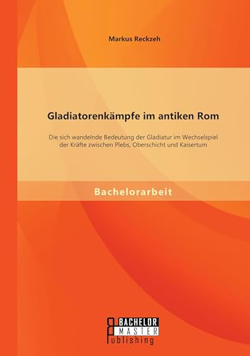 Gladiatorenkämpfe im antiken Rom: Die sich wandelnde Bedeutung der Gladiatur im Wechselspiel der Kräfte zwischen Plebs, Oberschicht und Kaisertum