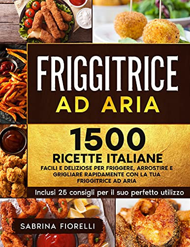 Friggitrice ad Aria : 1500+ Facili e Deliziose Ricette Italiane per Friggere, Arrostire e Grigliare Rapidamente con la tua Friggitrice ad Aria. Inclusi 25 Consigli per il Suo Perfetto Utilizzo