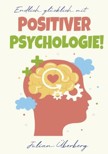 Endlich glücklich mit Positiver Psychologie!: Ersetzen Sie negative Gefühle & Gedanken mit purer Lebensfreude! Über 50 praxiserprobte Übungen & Tipps, um innerer Negativität den Kampf anzusagen